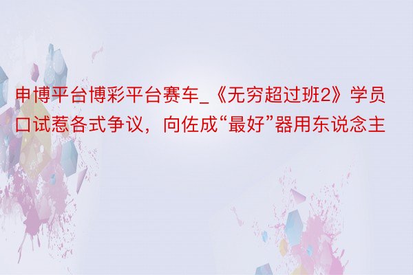 申博平台博彩平台赛车_《无穷超过班2》学员口试惹各式争议，向佐成“最好”器用东说念主