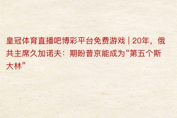 皇冠体育直播吧博彩平台免费游戏 | 20年，俄共主席久加诺夫：期盼普京能成为“第五个斯大林”
