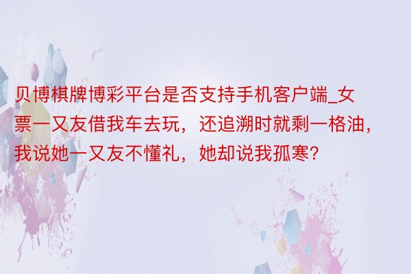 贝博棋牌博彩平台是否支持手机客户端_女票一又友借我车去玩，还追溯时就剩一格油，我说她一又友不懂礼，她却说我孤寒？