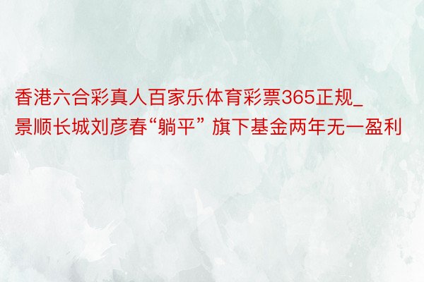 香港六合彩真人百家乐体育彩票365正规_景顺长城刘彦春“躺平” 旗下基金两年无一盈利