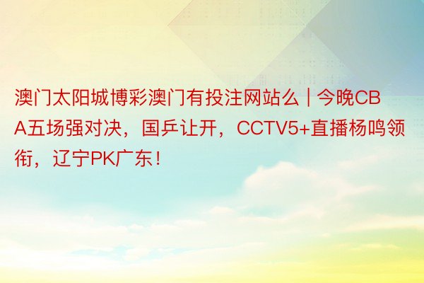澳门太阳城博彩澳门有投注网站么 | 今晚CBA五场强对决，国乒让开，CCTV5+直播杨鸣领衔，辽宁PK广东！