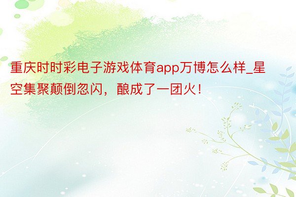 重庆时时彩电子游戏体育app万博怎么样_星空集聚颠倒忽闪,酿成了一团火!