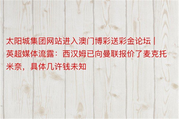 太阳城集团网站进入澳门博彩送彩金论坛 | 英超媒体流露：西汉姆已向曼联报价了麦克托米奈，具体几许钱未知