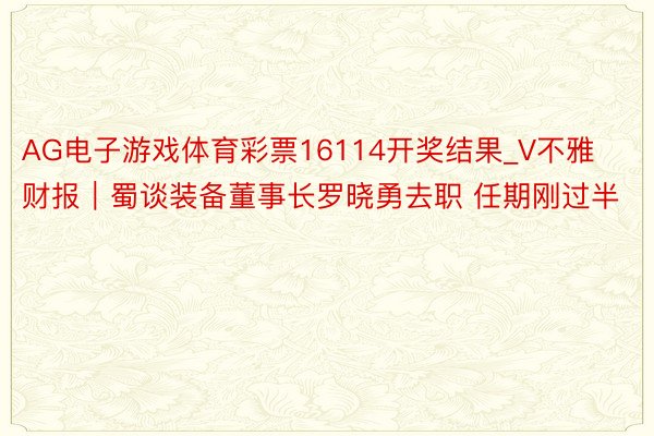 AG电子游戏体育彩票16114开奖结果_V不雅财报｜蜀谈装备董事长罗晓勇去职 任期刚过半
