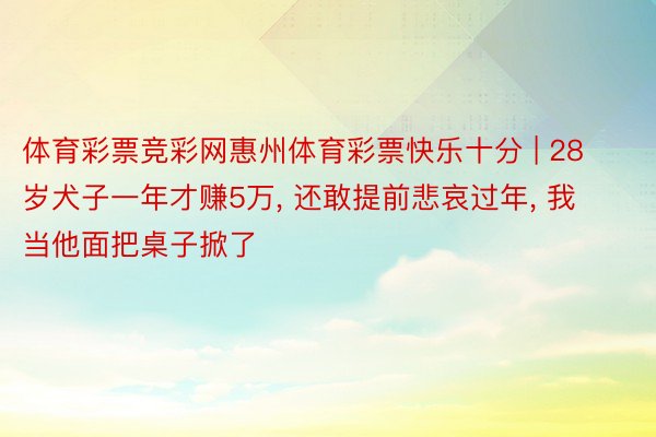 体育彩票竞彩网惠州体育彩票快乐十分 | 28岁犬子一年才赚5万, 还敢提前悲哀过年, 我当他面把桌子掀了