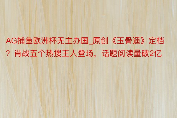 AG捕鱼欧洲杯无主办国_原创《玉骨遥》定档？肖战五个热搜王人登场，话题阅读量破2亿