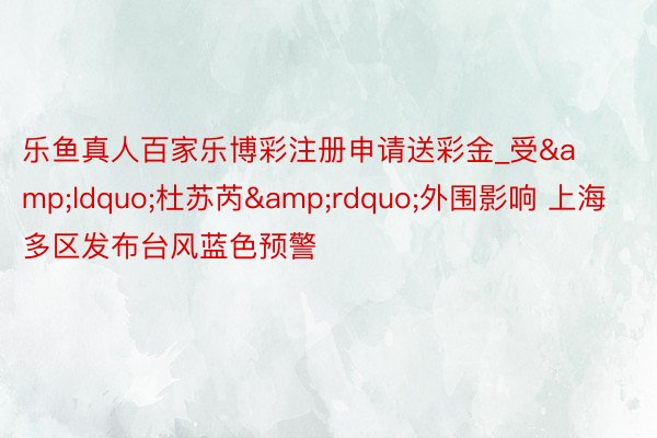 乐鱼真人百家乐博彩注册申请送彩金_受&ldquo;杜苏芮&rdquo;外围影响 上海多区发布台风蓝色预警
