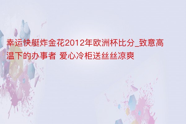 幸运快艇炸金花2012年欧洲杯比分_致意高温下的办事者 爱心冷柜送丝丝凉爽