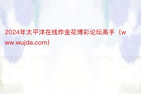 2024年太平洋在线炸金花博彩论坛高手（www.wujda.com）