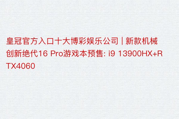 皇冠官方入口十大博彩娱乐公司 | 新款机械创新绝代16 Pro游戏本预售: i9 13900HX+RTX4060