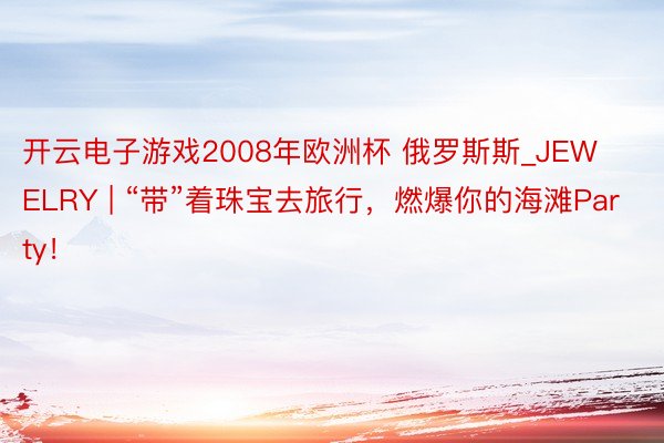 开云电子游戏2008年欧洲杯 俄罗斯斯_JEWELRY | “带”着珠宝去旅行，燃爆你的海滩Party！