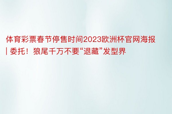 体育彩票春节停售时间2023欧洲杯官网海报 | 委托！狼尾千万不要“退藏”发型界