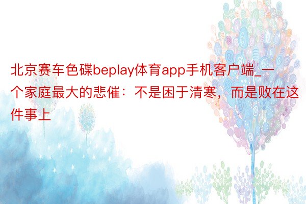 北京赛车色碟beplay体育app手机客户端_一个家庭最大的悲催：不是困于清寒，而是败在这件事上