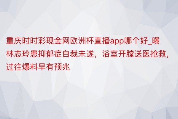 重庆时时彩现金网欧洲杯直播app哪个好_曝林志玲患抑郁症自裁未遂，浴室开膛送医抢救，过往爆料早有预兆