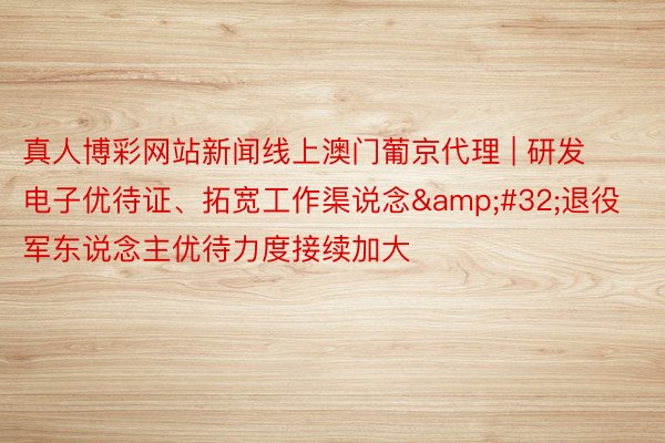 真人博彩网站新闻线上澳门葡京代理 | 研发电子优待证、拓宽工作渠说念&#32;退役军东说念主优待力度接续加大