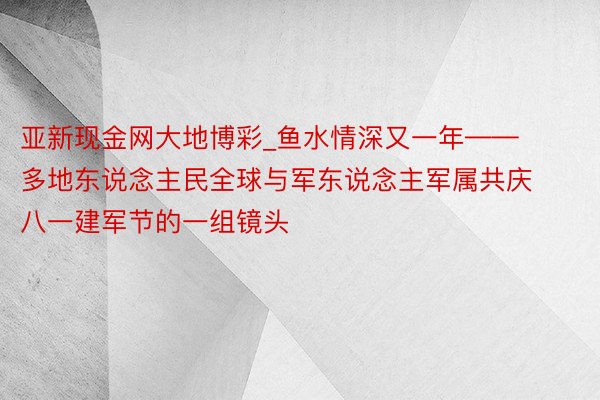 亚新现金网大地博彩_鱼水情深又一年——多地东说念主民全球与军东说念主军属共庆八一建军节的一组镜头