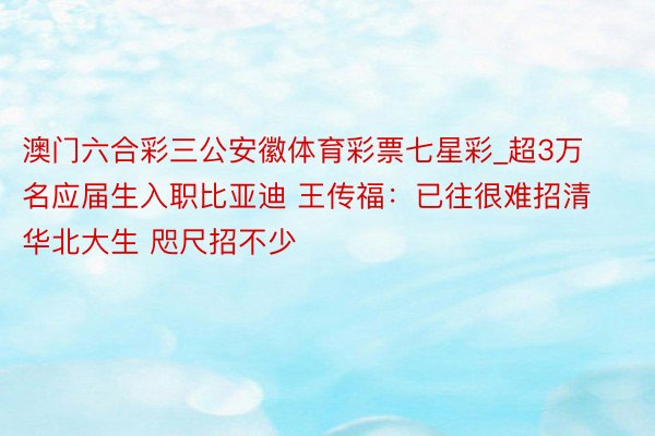 澳门六合彩三公安徽体育彩票七星彩_超3万名应届生入职比亚迪 王传福：已往很难招清华北大生 咫尺招不少