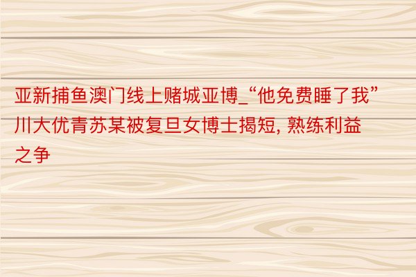 亚新捕鱼澳门线上赌城亚博_“他免费睡了我”川大优青苏某被复旦女博士揭短， 熟练利益之争