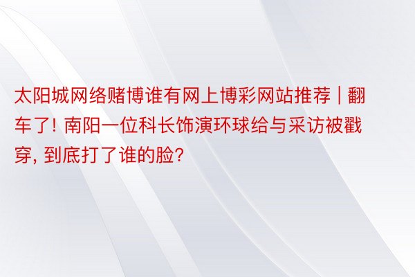 太阳城网络赌博谁有网上博彩网站推荐 | 翻车了! 南阳一位科长饰演环球给与采访被戳穿, 到底打了谁的脸?