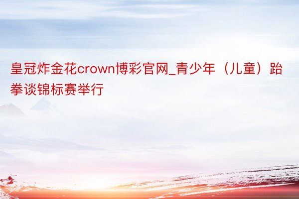 皇冠炸金花crown博彩官网_青少年（儿童）跆拳谈锦标赛举行