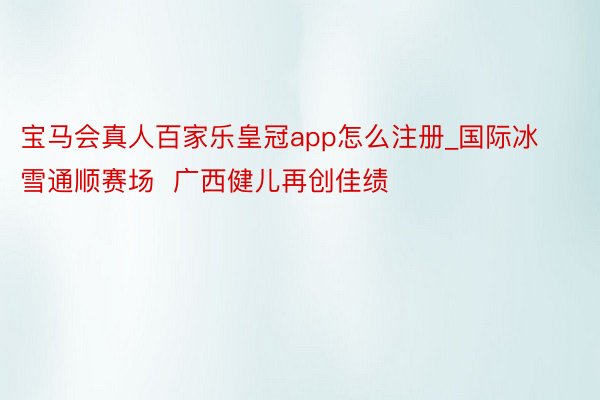 宝马会真人百家乐皇冠app怎么注册_国际冰雪通顺赛场  广西健儿再创佳绩