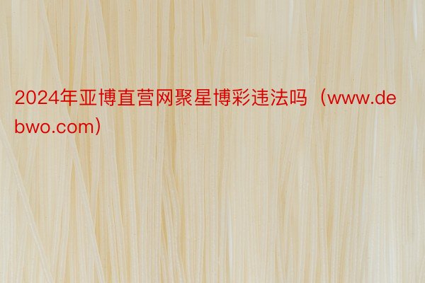 2024年亚博直营网聚星博彩违法吗（www.debwo.com）