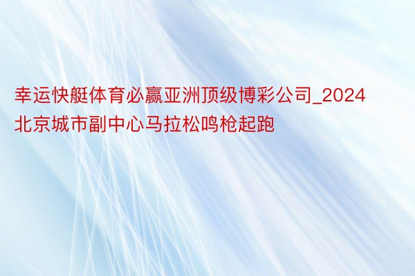 幸运快艇体育必赢亚洲顶级博彩公司_2024北京城市副中心马拉松鸣枪起跑