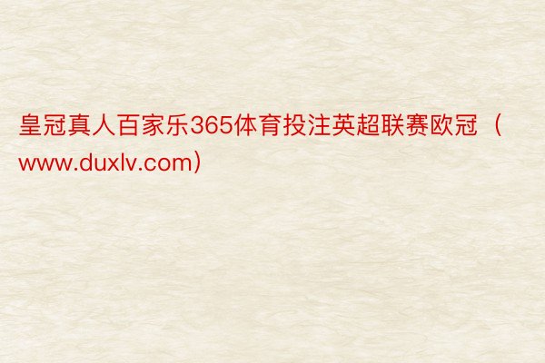 皇冠真人百家乐365体育投注英超联赛欧冠（www.duxlv.com）