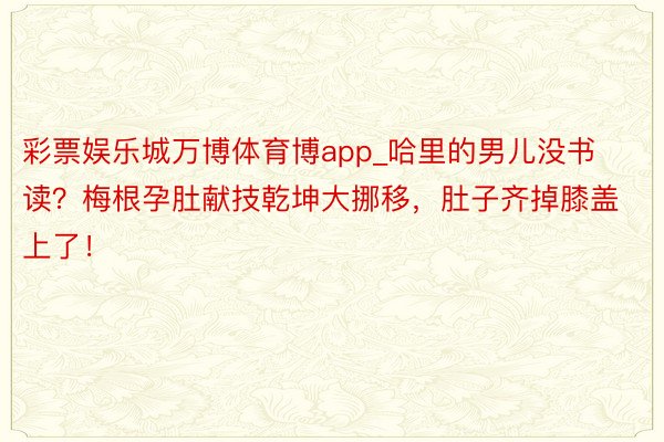 彩票娱乐城万博体育博app_哈里的男儿没书读？梅根孕肚献技乾坤大挪移，肚子齐掉膝盖上了！