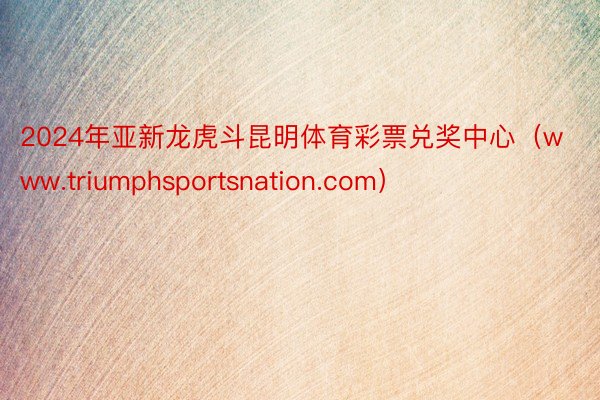 2024年亚新龙虎斗昆明体育彩票兑奖中心（www.triumphsportsnation.com）