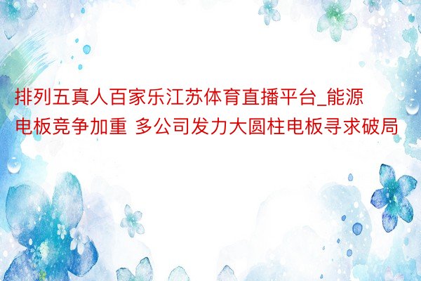 排列五真人百家乐江苏体育直播平台_能源电板竞争加重 多公司发力大圆柱电板寻求破局