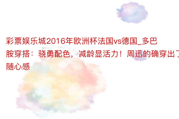 彩票娱乐城2016年欧洲杯法国vs德国_多巴胺穿搭：骁勇配色，减龄显活力！周迅的确穿出了随心感