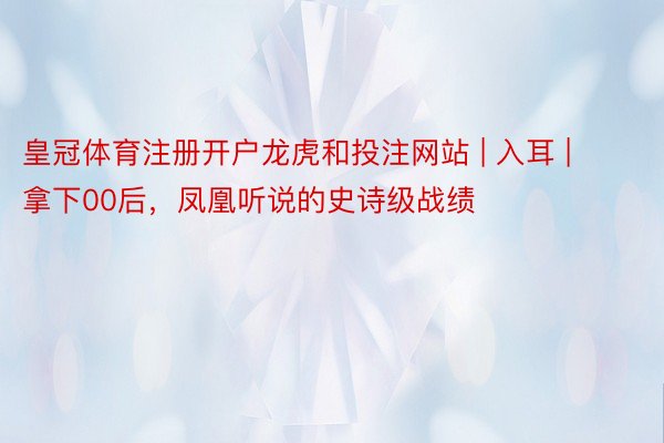 皇冠体育注册开户龙虎和投注网站 | 入耳 | 拿下00后，凤凰听说的史诗级战绩