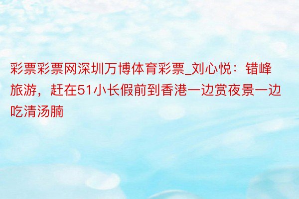 彩票彩票网深圳万博体育彩票_刘心悦：错峰旅游，赶在51小长假前到香港一边赏夜景一边吃清汤腩