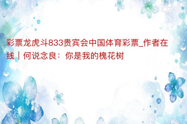 彩票龙虎斗833贵宾会中国体育彩票_作者在线｜何说念良：你是我的槐花树