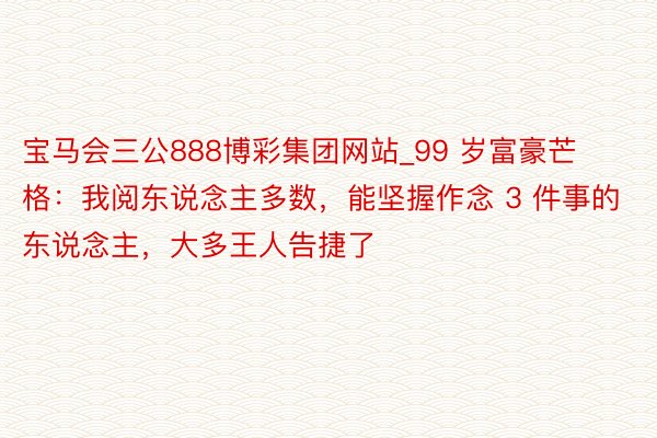 宝马会三公888博彩集团网站_99 岁富豪芒格：我阅东说念主多数，能坚握作念 3 件事的东说念主，大多王人告捷了