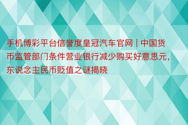 手机博彩平台信誉度皇冠汽车官网 | 中国货币监管部门条件营业银行减少购买好意思元，东说念主民币贬值之谜揭晓