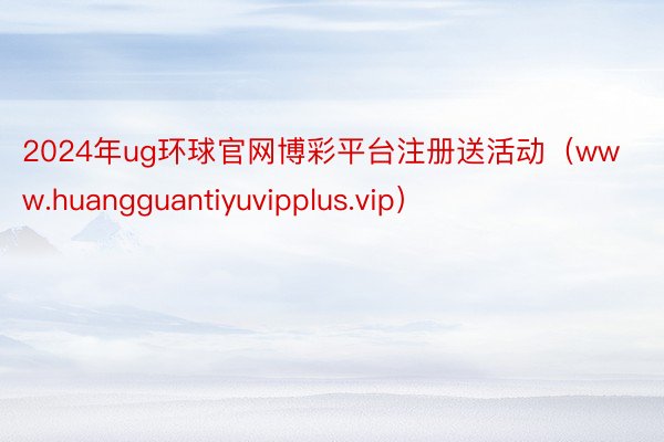2024年ug环球官网博彩平台注册送活动（www.huangguantiyuvipplus.vip）