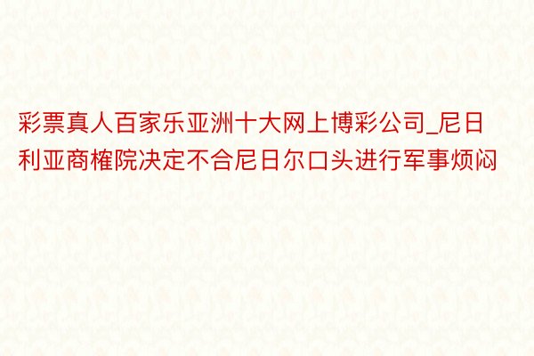 彩票真人百家乐亚洲十大网上博彩公司_尼日利亚商榷院决定不合尼日尔口头进行军事烦闷