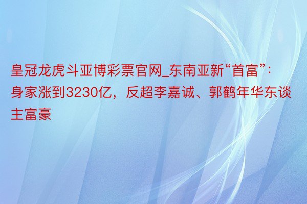 皇冠龙虎斗亚博彩票官网_东南亚新“首富”：身家涨到3230亿，反超李嘉诚、郭鹤年华东谈主富豪