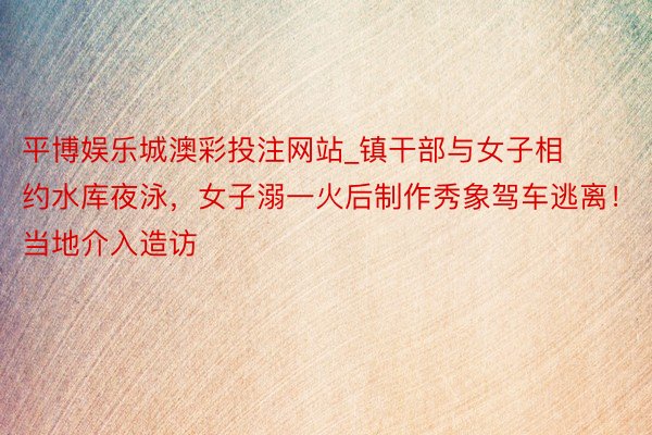 平博娱乐城澳彩投注网站_镇干部与女子相约水库夜泳，女子溺一火后制作秀象驾车逃离！当地介入造访