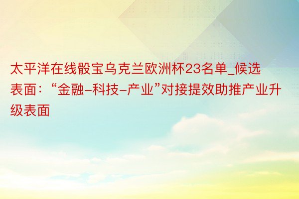 太平洋在线骰宝乌克兰欧洲杯23名单_候选表面：“金融-科技-产业”对接提效助推产业升级表面