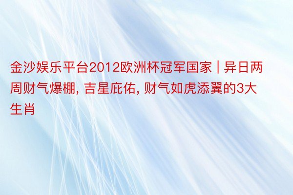 金沙娱乐平台2012欧洲杯冠军国家 | 异日两周财气爆棚, 吉星庇佑, 财气如虎添翼的3大生肖