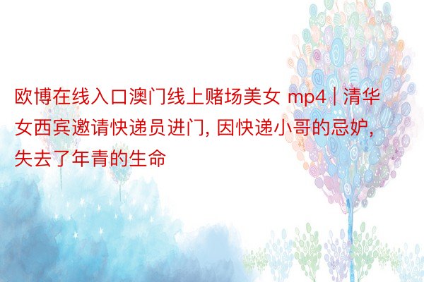 欧博在线入口澳门线上赌场美女 mp4 | 清华女西宾邀请快递员进门, 因快递小哥的忌妒, 失去了年青的生命