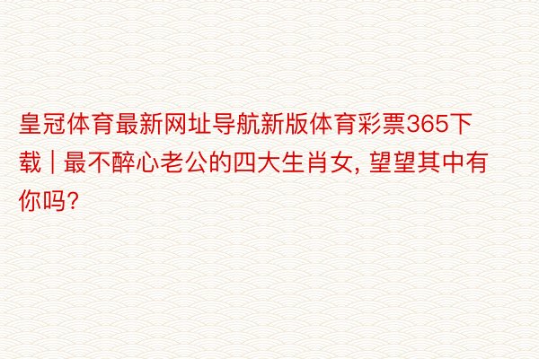 皇冠体育最新网址导航新版体育彩票365下载 | 最不醉心老公的四大生肖女, 望望其中有你吗?