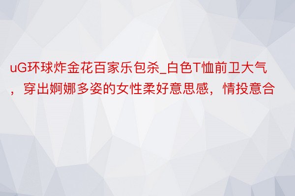 uG环球炸金花百家乐包杀_白色T恤前卫大气，穿出婀娜多姿的女性柔好意思感，情投意合