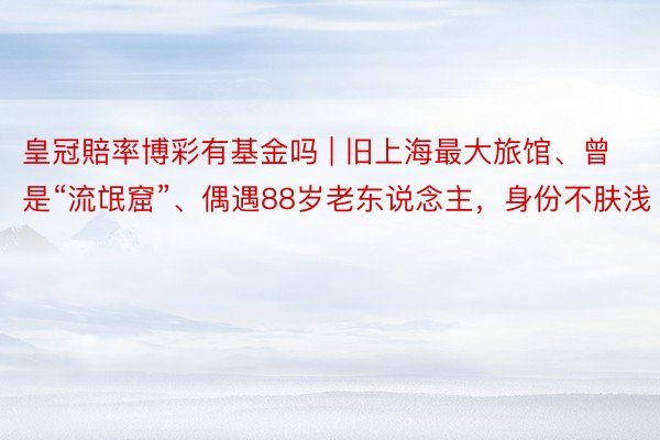 皇冠賠率博彩有基金吗 | 旧上海最大旅馆、曾是“流氓窟”、偶遇88岁老东说念主，身份不肤浅