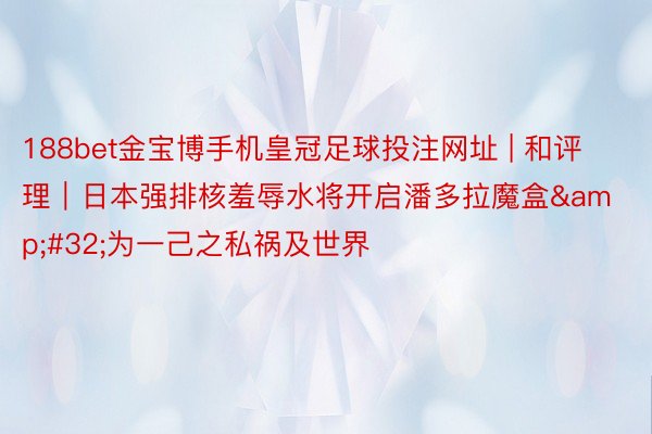 188bet金宝博手机皇冠足球投注网址 | 和评理｜日本强排核羞辱水将开启潘多拉魔盒&#32;为一己之私祸及世界