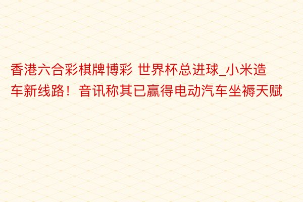 香港六合彩棋牌博彩 世界杯总进球_小米造车新线路！音讯称其已赢得电动汽车坐褥天赋