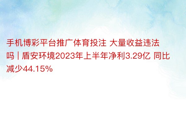 手机博彩平台推广体育投注 大量收益违法吗 | 盾安环境2023年上半年净利3.29亿 同比减少44.15%